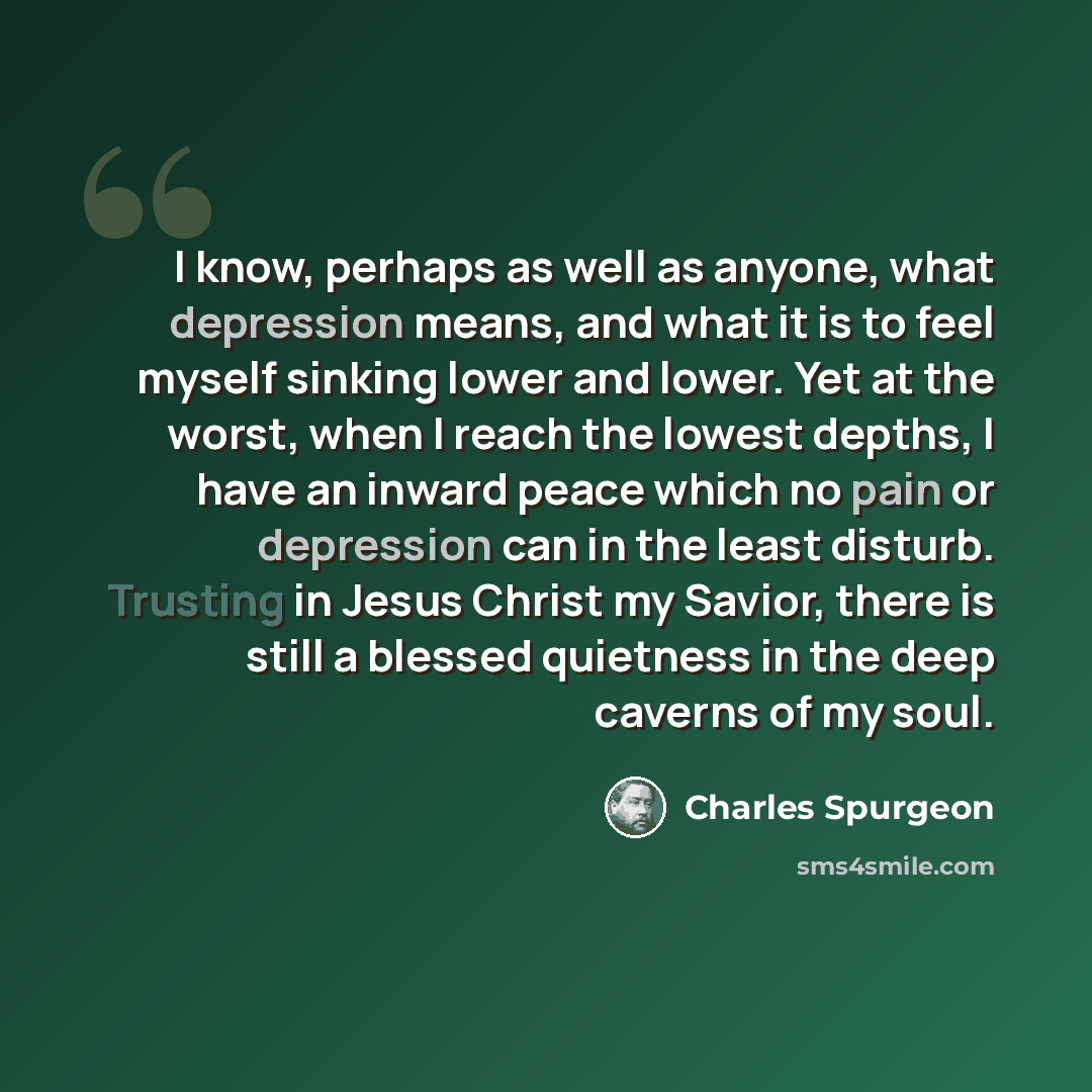 “I know, perhaps as well as anyone, what depression means, and what it is to feel myself sinking lower and lower. Yet at the worst, when I reach the lowest depths, I have an inward peace which no pain or depression can in the least disturb. Trusting in Jesus Christ my Savior, there is still a…” quote by Charles Spurgeon