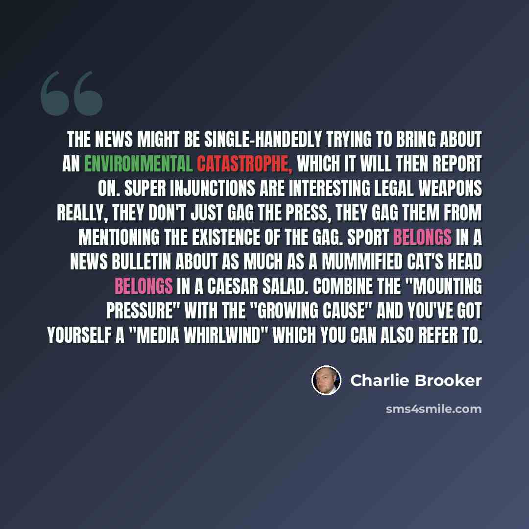 “The news might be single-handedly trying to bring about an environmental catastrophe, which it will then report on. Super injunctions are interesting legal weapons really, they don't just gag the press, they gag them from mentioning the existence of the gag. Sport belongs in a news bulletin about…” quote by Charlie Brooker