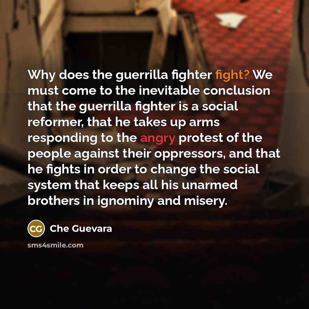 “Why does the guerrilla fighter fight? We must come to the inevitable conclusion that the guerrilla fighter is a social reformer, that he takes up arms responding to the angry protest of the people against their oppressors, and that he fights in order to change the social system that keeps all his…” quote by Che Guevara