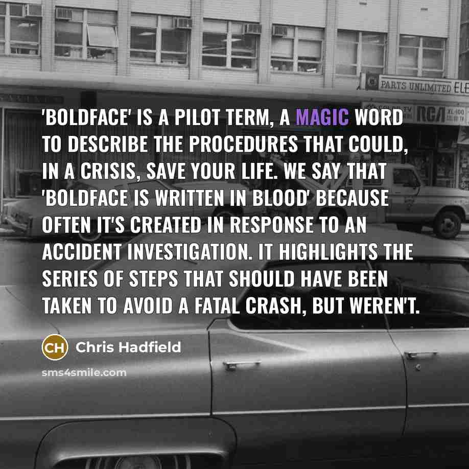 “'Boldface' is a pilot term, a magic word to describe the procedures that could, in a crisis, save your life. We say that 'boldface is written in blood' because often it's created in response to an accident investigation. It highlights the series of steps that should have been taken to avoid a…” quote by Chris Hadfield