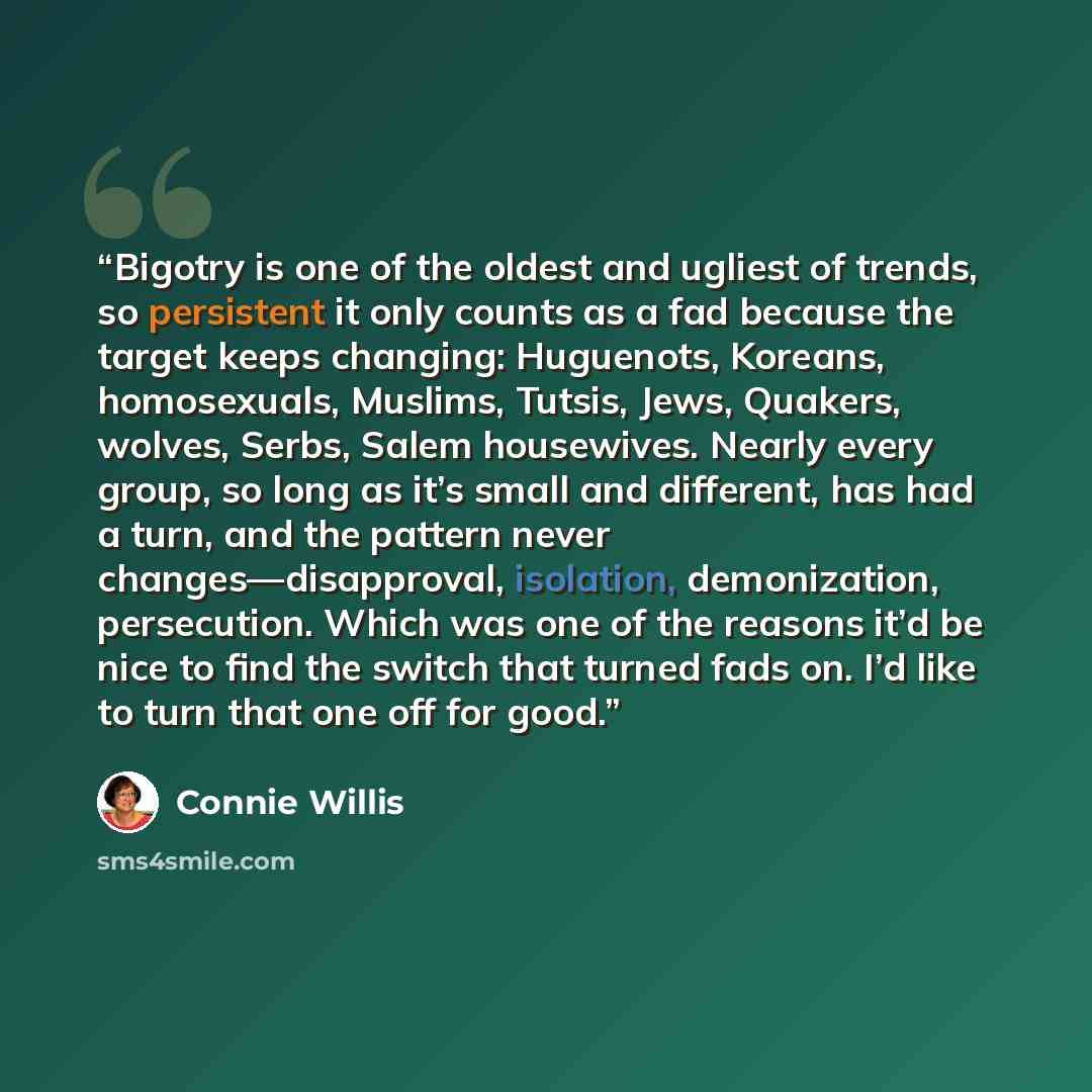“Bigotry is one of the oldest and ugliest of trends, so persistent it only counts as a fad because the target keeps changing: Huguenots, Koreans, homosexuals, Muslims, Tutsis, Jews, Quakers, wolves, Serbs, Salem housewives. Nearly every group, so long as it’s small and different, has had a turn…” quote by Connie Willis