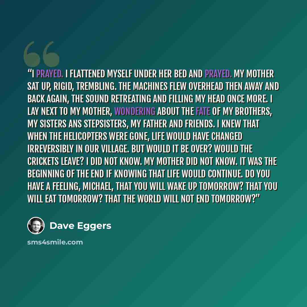 “I prayed. I flattened myself under her bed and prayed. My mother sat up, rigid, trembling. The machines flew overhead then away and back again, the sound retreating and filling my head once more. I lay next to my mother, wondering about the fate of my brothers, my sisters ans stepsisters, my…” quote by Dave Eggers