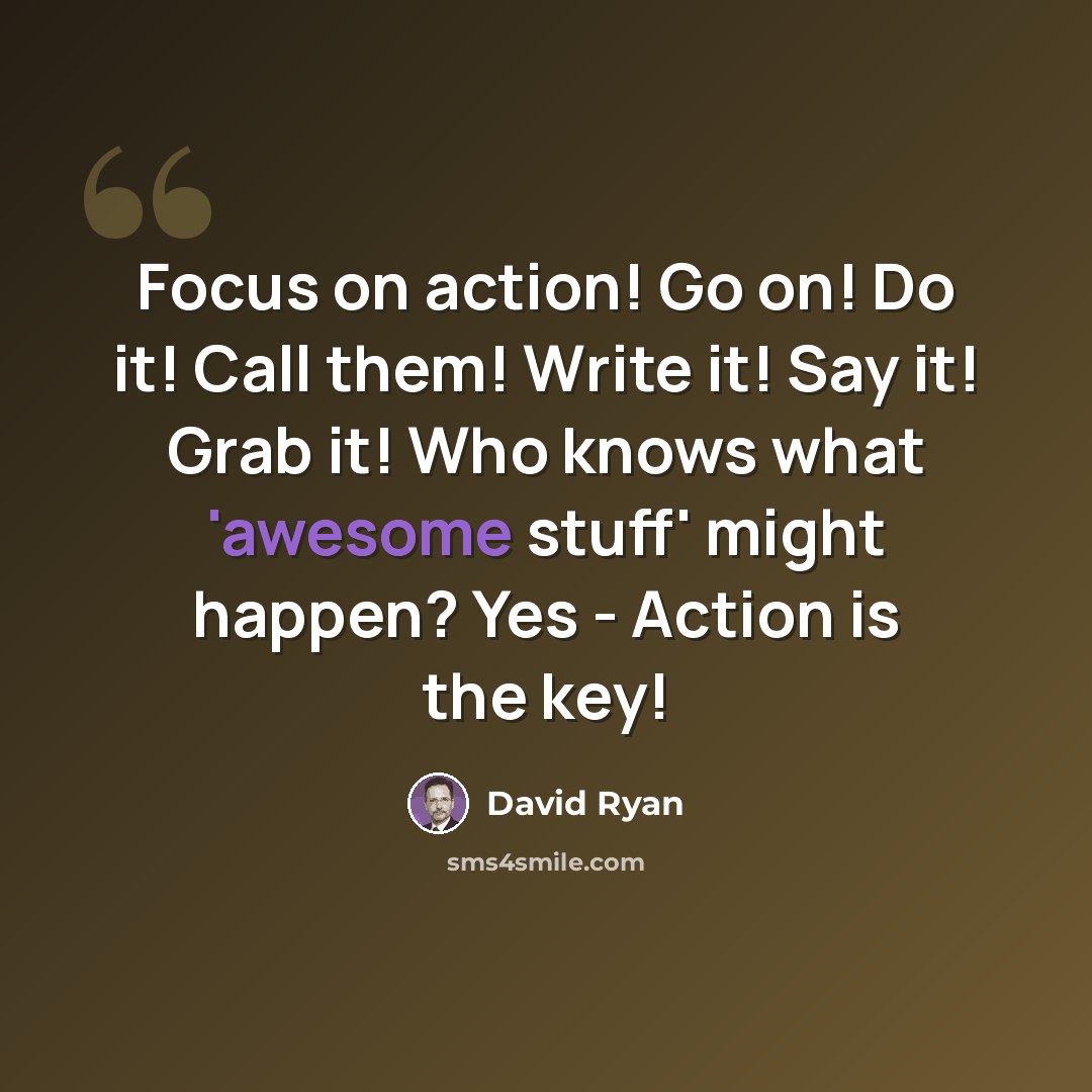 “Focus on action! Go on! Do it! Call them! Write it! Say it! Grab it! Who knows what 'awesome stuff' might happen? Yes - Action is the key!” quote by David Ryan