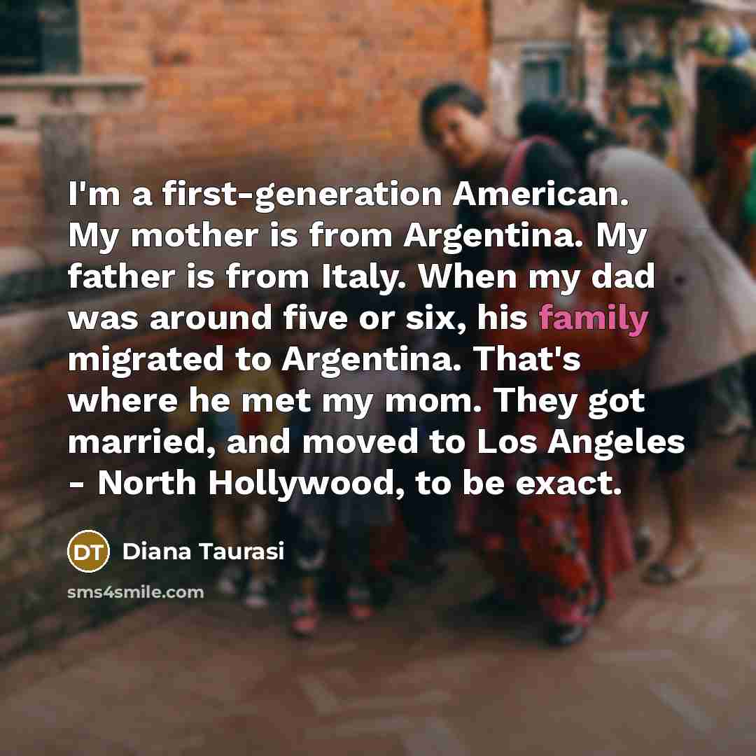 “I'm a first-generation American. My mother is from Argentina. My father is from Italy. When my dad was around five or six, his family migrated to Argentina. That's where he met my mom. They got married, and moved to Los Angeles - North Hollywood, to be exact.” quote by Diana Taurasi