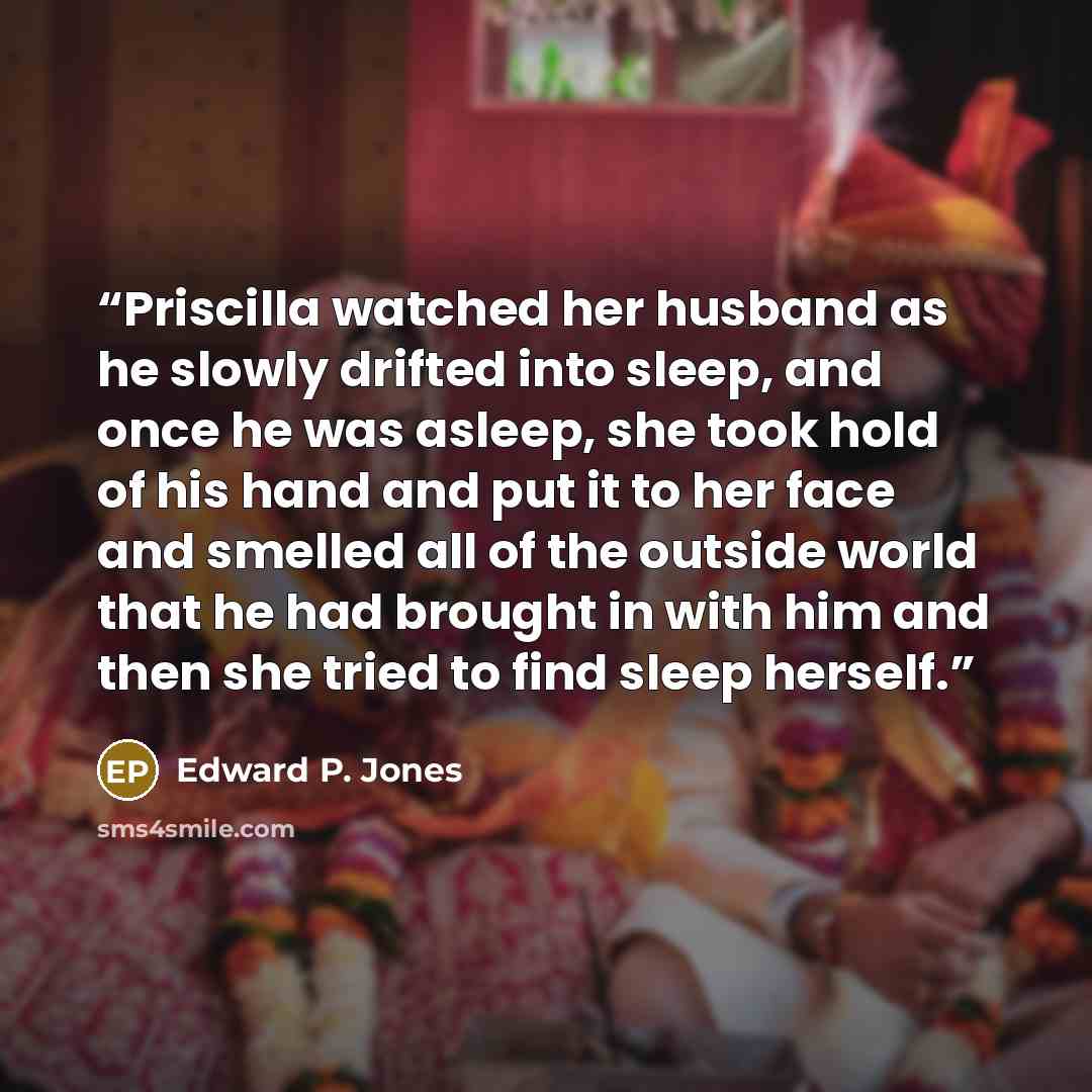 “Priscilla watched her husband as he slowly drifted into sleep, and once he was asleep, she took hold of his hand and put it to her face and smelled all of the outside world that he had brought in with him and then she tried to find sleep herself.” quote by Edward P. Jones