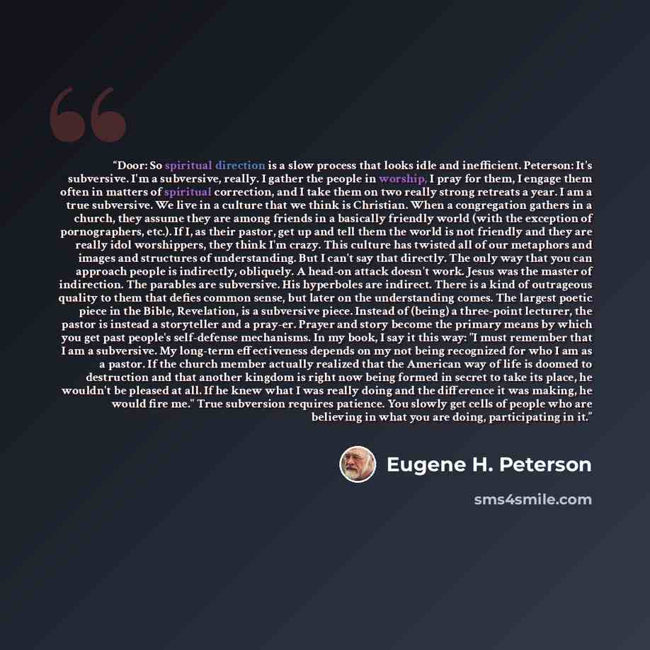 “Door: So spiritual direction is a slow process that looks idle and inefficient. Peterson: It's subversive. I'm a subversive, really. I gather the people in worship, I pray for them, I engage them often in matters of spiritual correction, and I take them on two really strong retreats a year. I am a…” quote by Eugene H. Peterson
