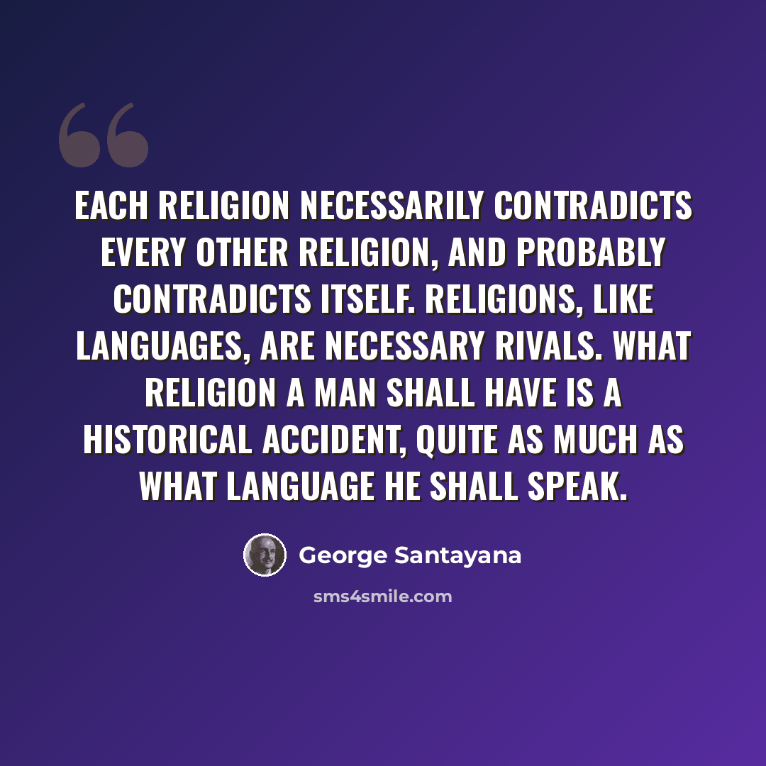 “Each religion necessarily contradicts every other religion, and probably contradicts itself. Religions, like languages, are necessary rivals. What religion a man shall have is a historical accident, quite as much as what language he shall speak.” quote by George Santayana