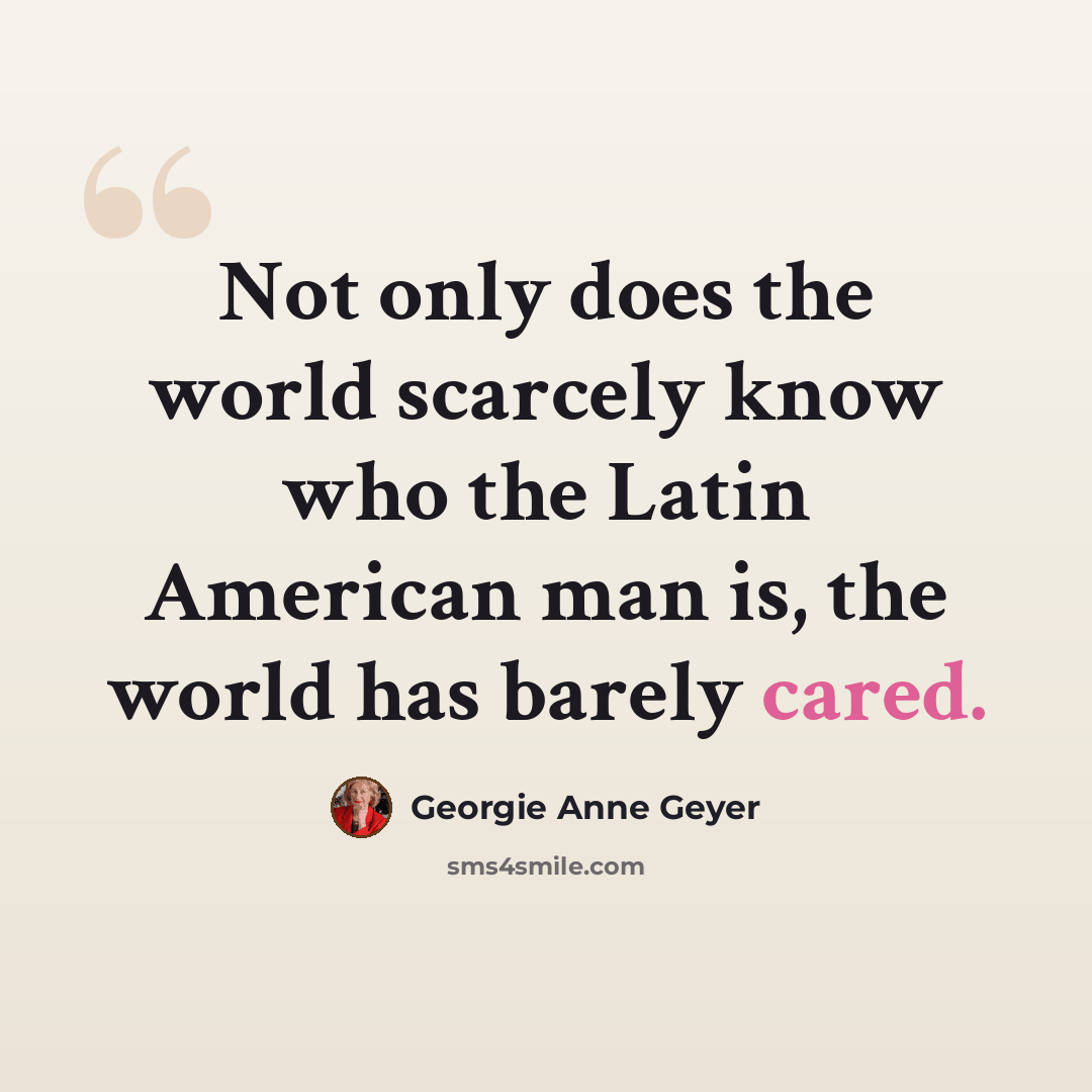 “Not only does the world scarcely know who the Latin American man is, the world has barely cared.” quote by Georgie Anne Geyer