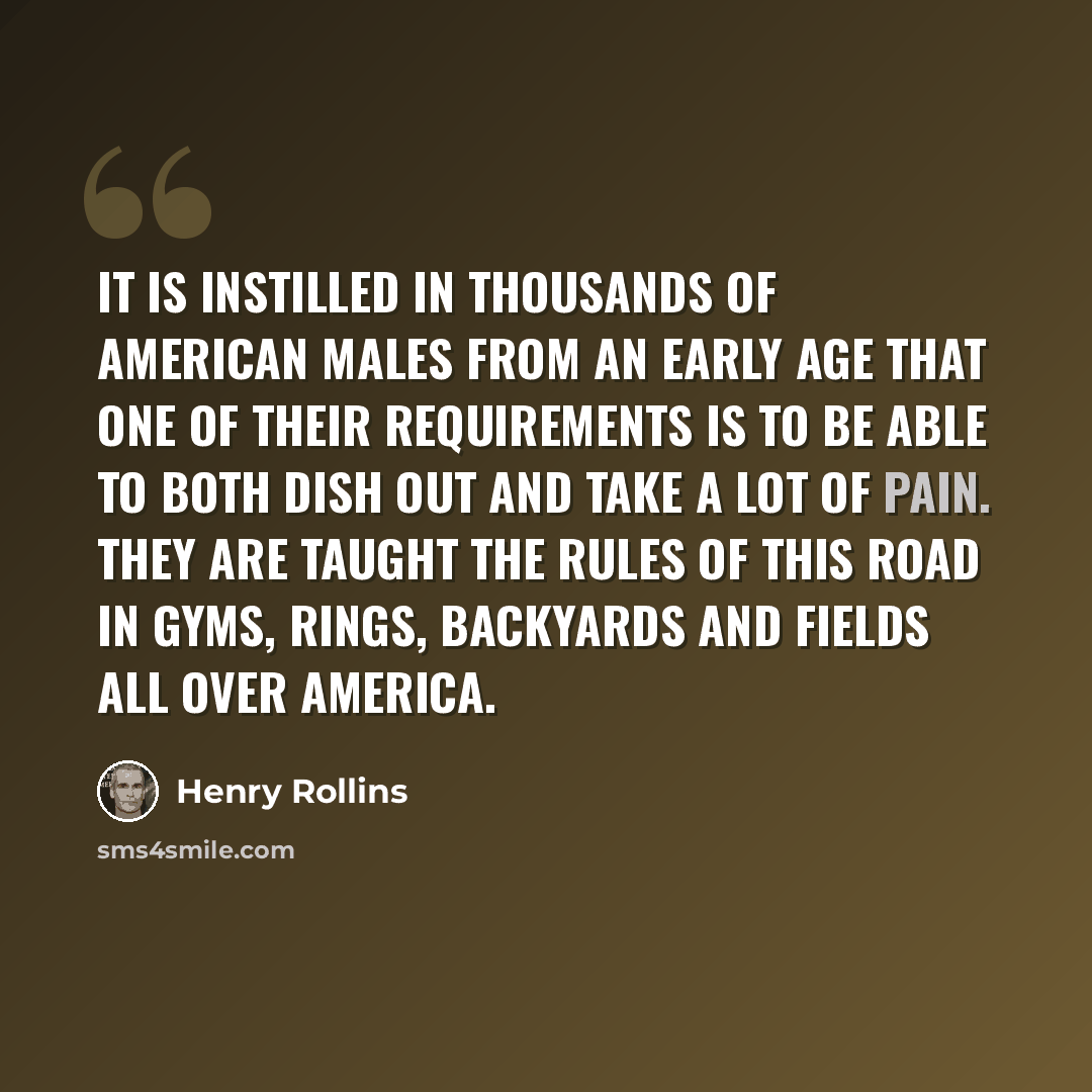 “It is instilled in thousands of American males from an early age that one of their requirements is to be able to both dish out and take a lot of pain. They are taught the rules of this road in gyms, rings, backyards and fields all over America.” quote by Henry Rollins
