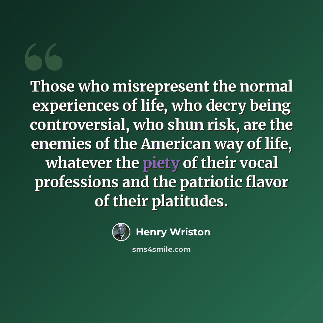 “Those who misrepresent the normal experiences of life, who decry being controversial, who shun risk, are the enemies of the American way of life, whatever the piety of their vocal professions and the patriotic flavor of their platitudes.” quote by Henry Wriston
