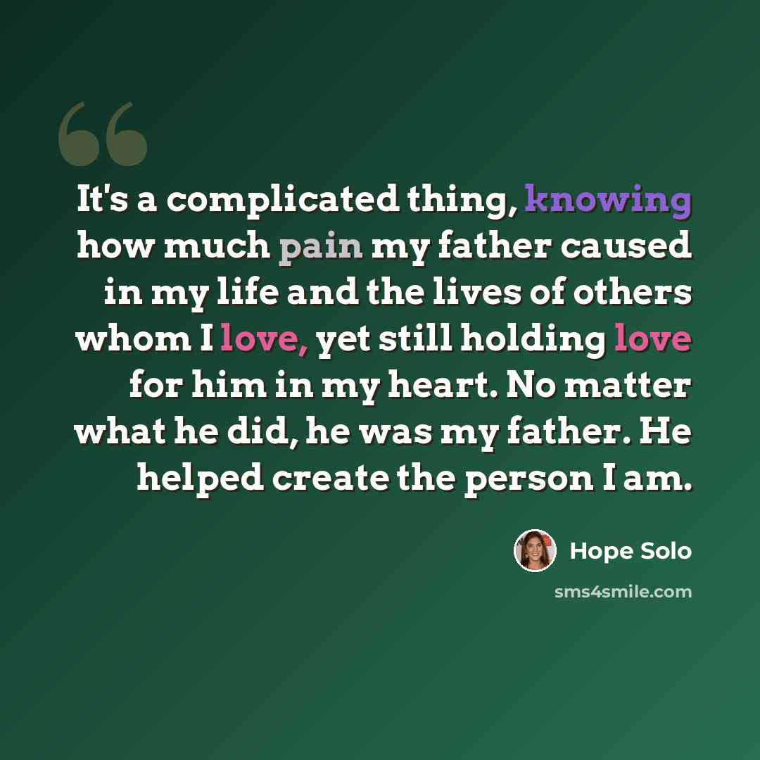 “It's a complicated thing, knowing how much pain my father caused in my life and the lives of others whom I love, yet still holding love for him in my heart. No matter what he did, he was my father. He helped create the person I am.” quote by Hope Solo