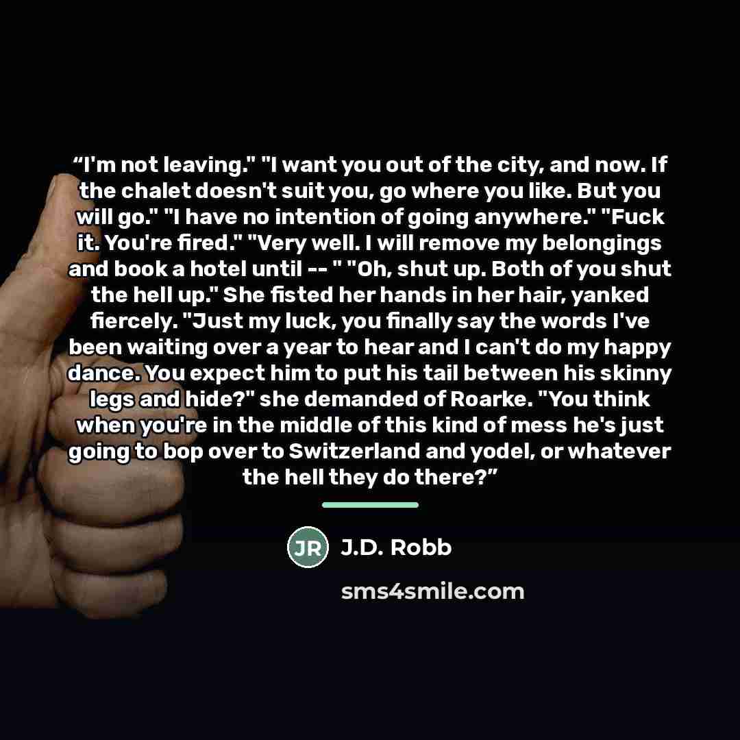 “I'm not leaving." "I want you out of the city, and now. If the chalet doesn't suit you, go where you like. But you will go." "I have no intention of going anywhere." "Fuck it. You're fired." "Very well. I will remove my belongings and book a hotel until -- " "Oh, shut up. Both of you shut the hell…” quote by J.D. Robb
