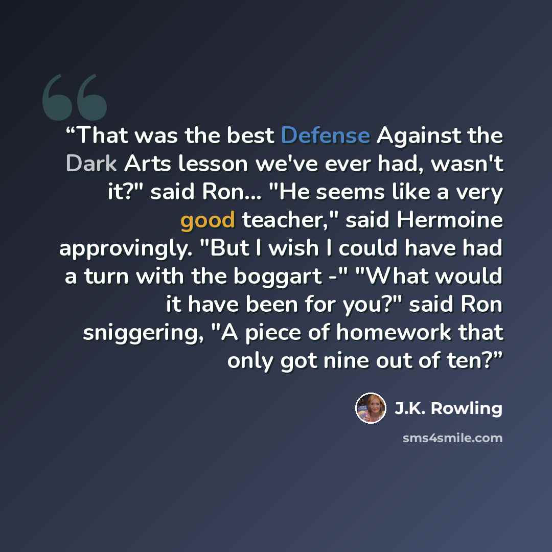 “That was the best Defense Against the Dark Arts lesson we've ever had, wasn't it?" said Ron... "He seems like a very good teacher," said Hermoine approvingly. "But I wish I could have had a turn with the boggart -" "What would it have been for you?" said Ron sniggering, "A piece of homework that…” quote by J.K. Rowling