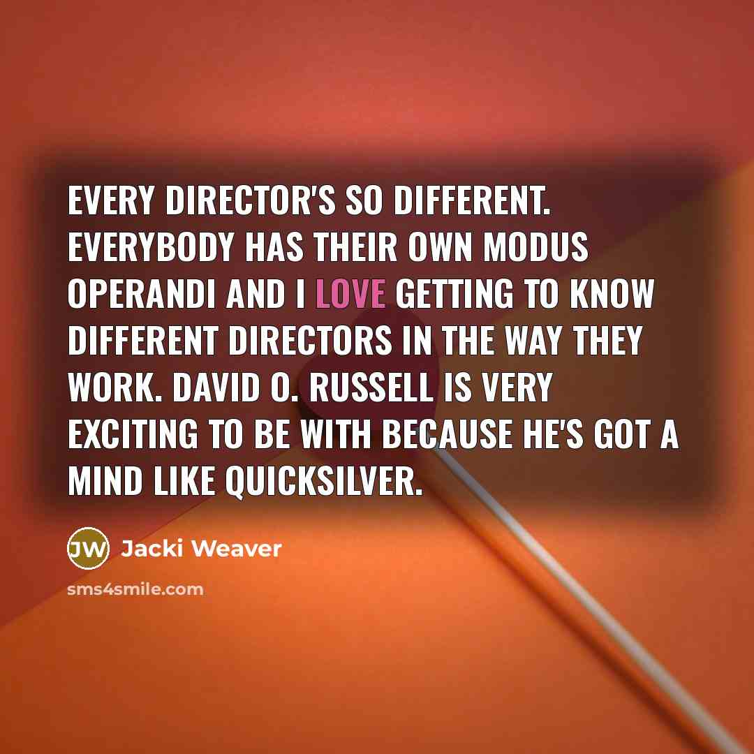 “Every director's so different. Everybody has their own modus operandi and I love getting to know different directors in the way they work. David O. Russell is very exciting to be with because he's got a mind like quicksilver.” quote by Jacki Weaver