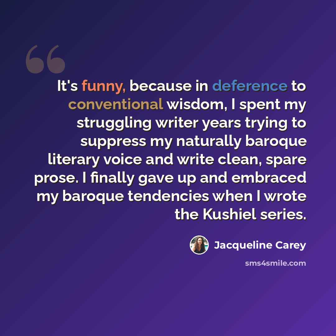 “It's funny, because in deference to conventional wisdom, I spent my struggling writer years trying to suppress my naturally baroque literary voice and write clean, spare prose. I finally gave up and embraced my baroque tendencies when I wrote the Kushiel series.” quote by Jacqueline Carey