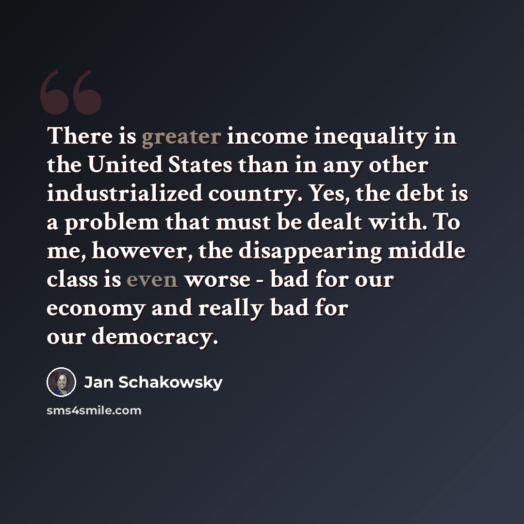 “There is greater income inequality in the United States than in any other industrialized country. Yes, the debt is a problem that must be dealt with. To me, however, the disappearing middle class is even worse - bad for our economy and really bad for our democracy.” quote by Jan Schakowsky