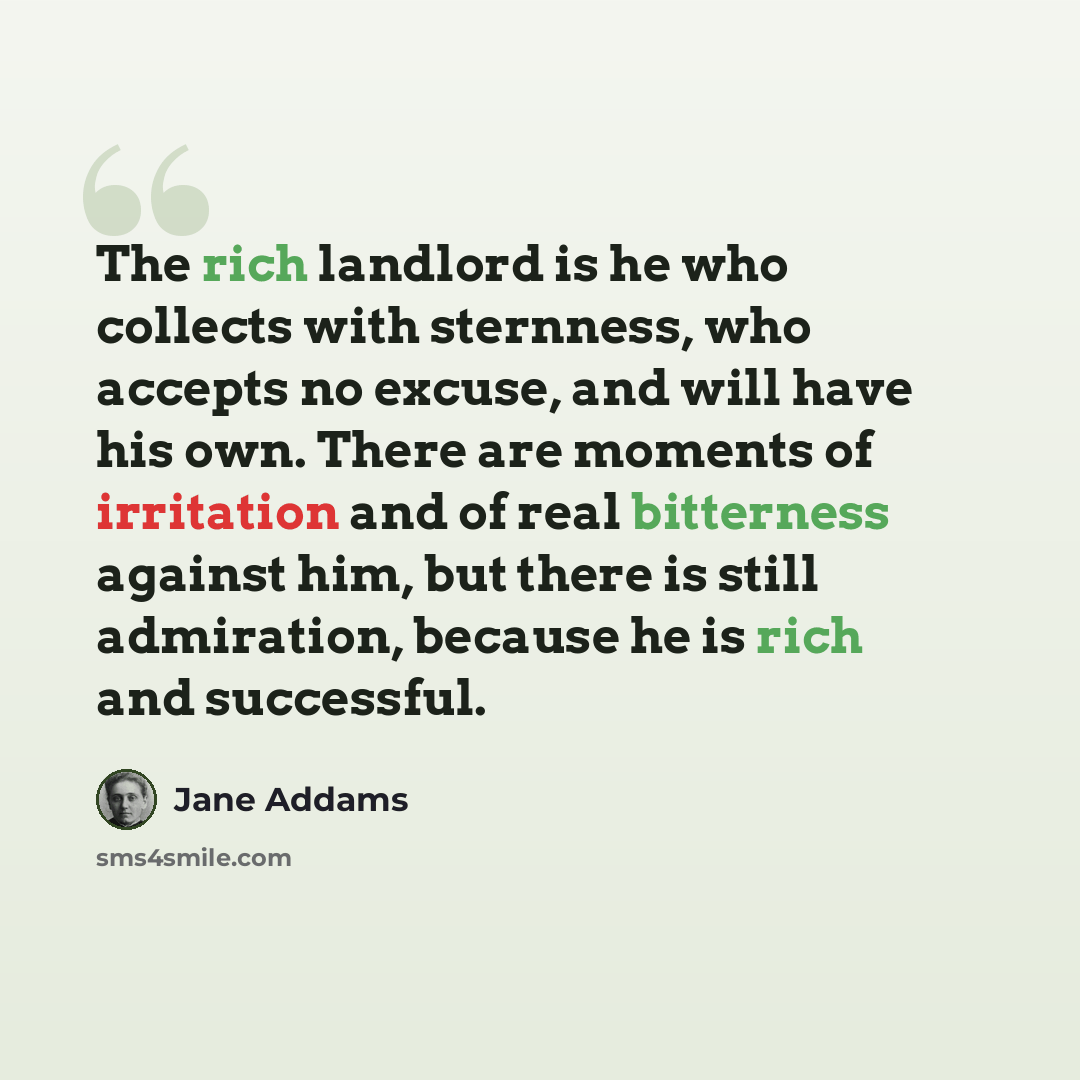 “The rich landlord is he who collects with sternness, who accepts no excuse, and will have his own. There are moments of irritation and of real bitterness against him, but there is still admiration, because he is rich and successful.” quote by Jane Addams