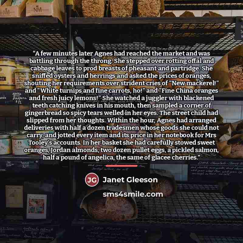 “A few minutes later Agnes had reached the market and was battling through the throng. She stepped over rotting offal and cabbage leaves to prod breasts of pheasant and partridge. She sniffed oysters and herrings and asked the prices of oranges, shouting her requirements over strident cries of "New…” quote by Janet Gleeson