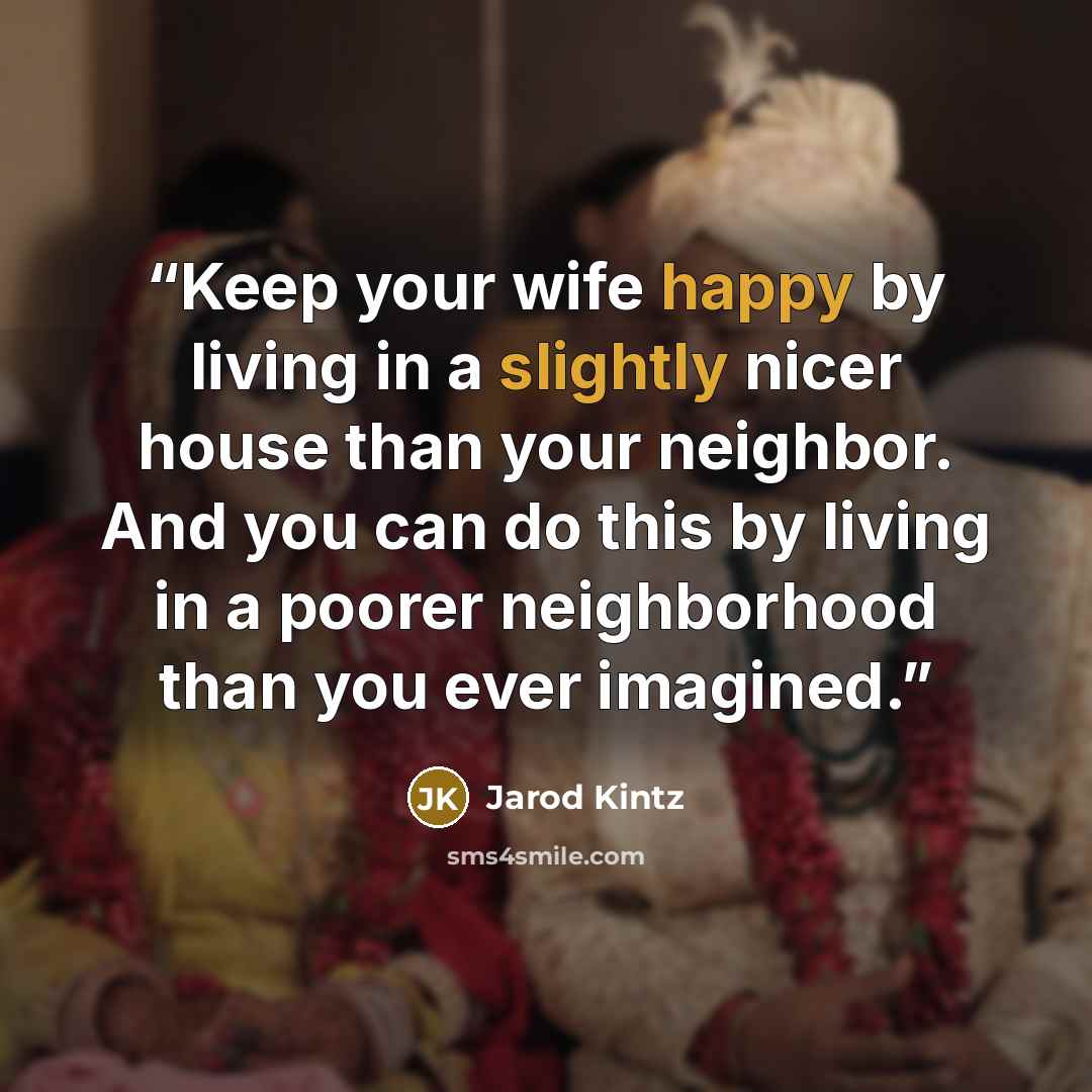 “Keep your wife happy by living in a slightly nicer house than your neighbor. And you can do this by living in a poorer neighborhood than you ever imagined.” quote by Jarod Kintz