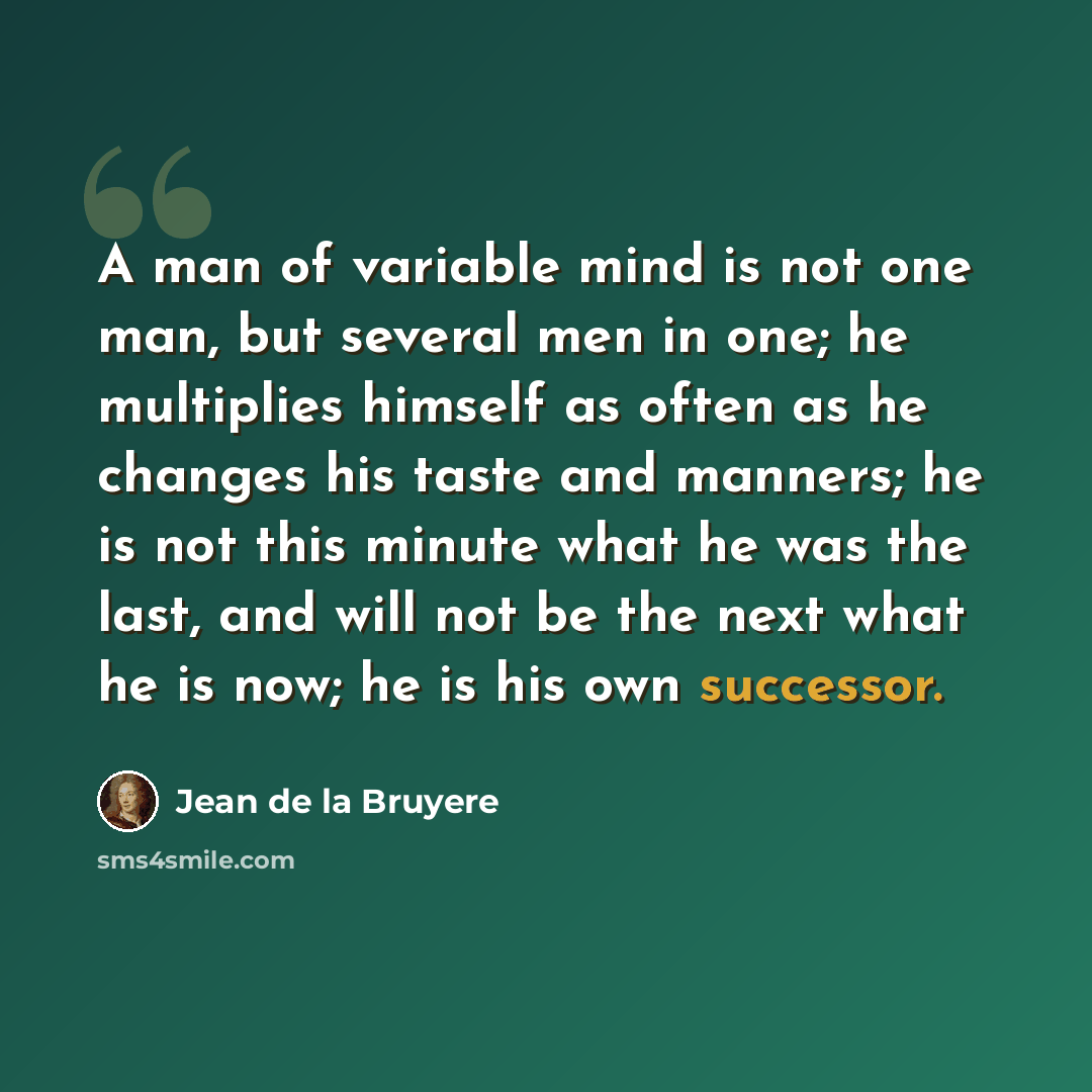 “A man of variable mind is not one man, but several men in one; he multiplies himself as often as he changes his taste and manners; he is not this minute what he was the last, and will not be the next what he is now; he is his own successor.” quote by Jean de la Bruyere
