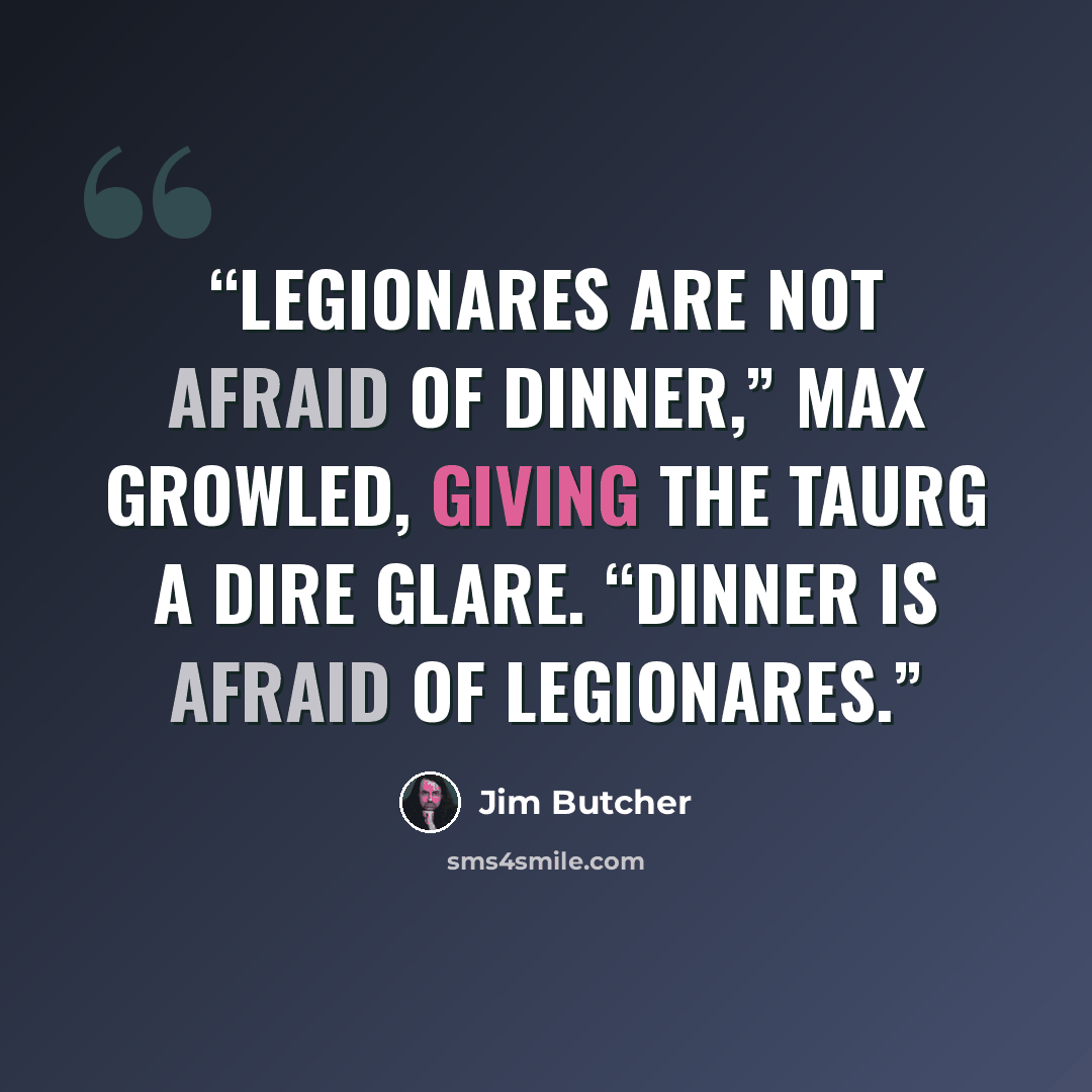 “Legionares are not afraid of dinner,” Max growled, giving the taurg a dire glare. “Dinner is afraid of legionares.” quote by Jim Butcher