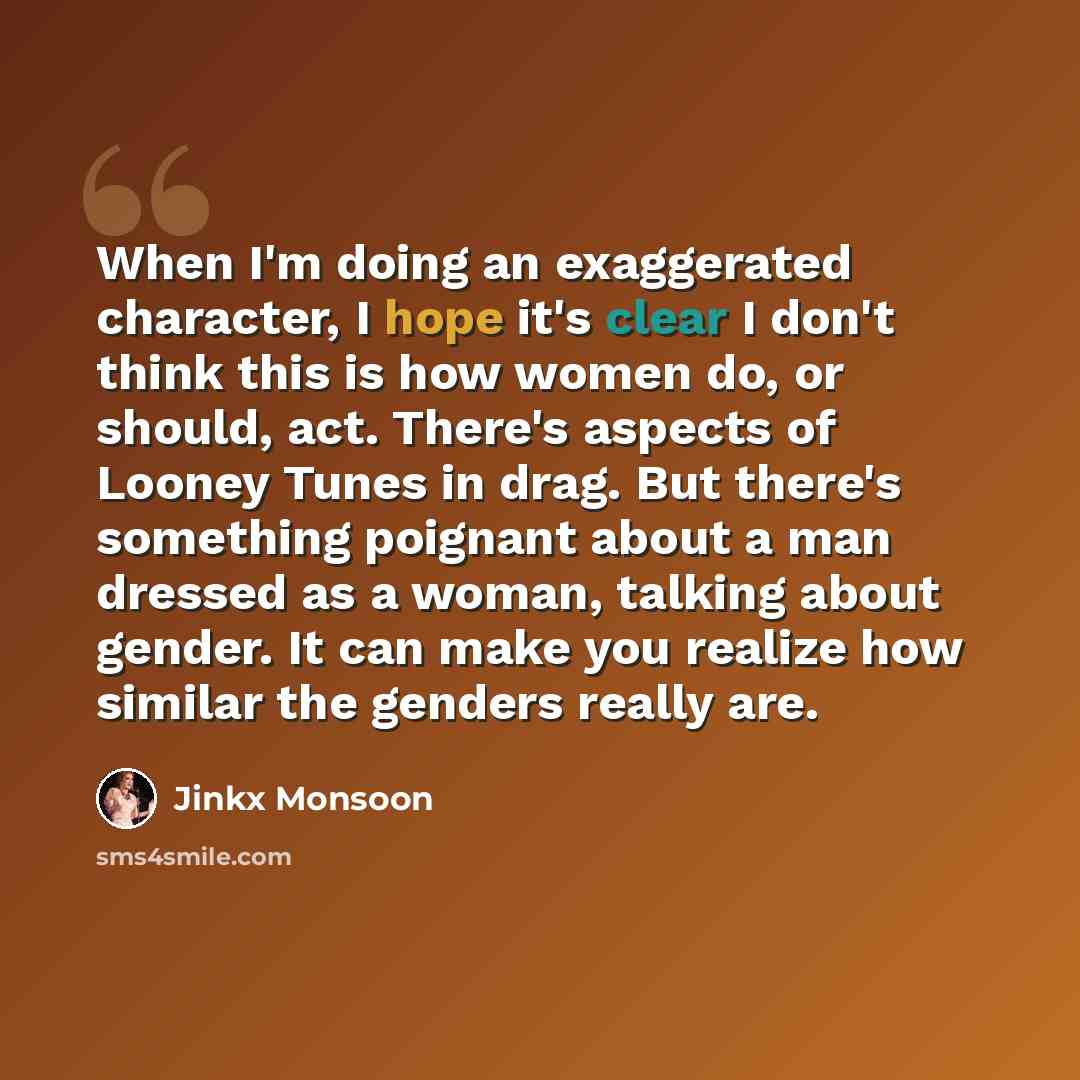 “When I'm doing an exaggerated character, I hope it's clear I don't think this is how women do, or should, act. There's aspects of Looney Tunes in drag. But there's something poignant about a man dressed as a woman, talking about gender. It can make you realize how similar the genders really are.” quote by Jinkx Monsoon