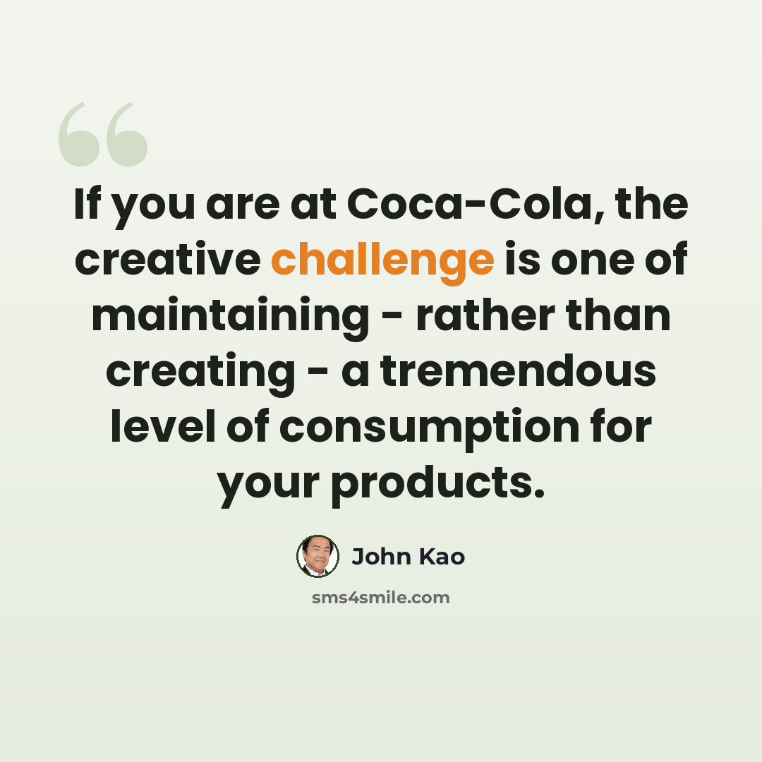 “If you are at Coca-Cola, the creative challenge is one of maintaining - rather than creating - a tremendous level of consumption for your products.” quote by John Kao