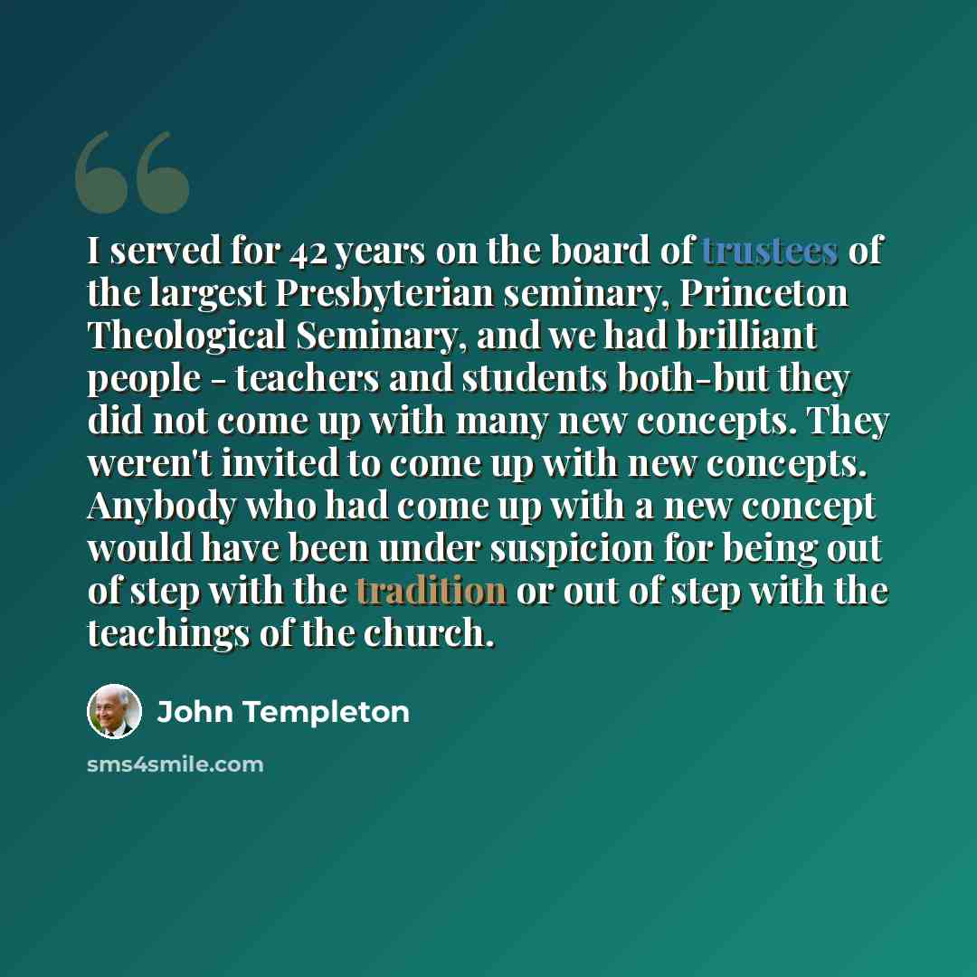 “I served for 42 years on the board of trustees of the largest Presbyterian seminary, Princeton Theological Seminary, and we had brilliant people - teachers and students both-but they did not come up with many new concepts. They weren't invited to come up with new concepts. Anybody who had come up…” quote by John Templeton