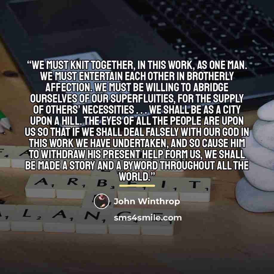 “We must knit together, in this work, as one man. We must entertain each other in brotherly affection. We must be willing to abridge ourselves of our superfluities, for the supply of others’ necessities . . . We shall be as a city upon a hill. The eyes of all the people are upon us so that if we…” quote by John Winthrop