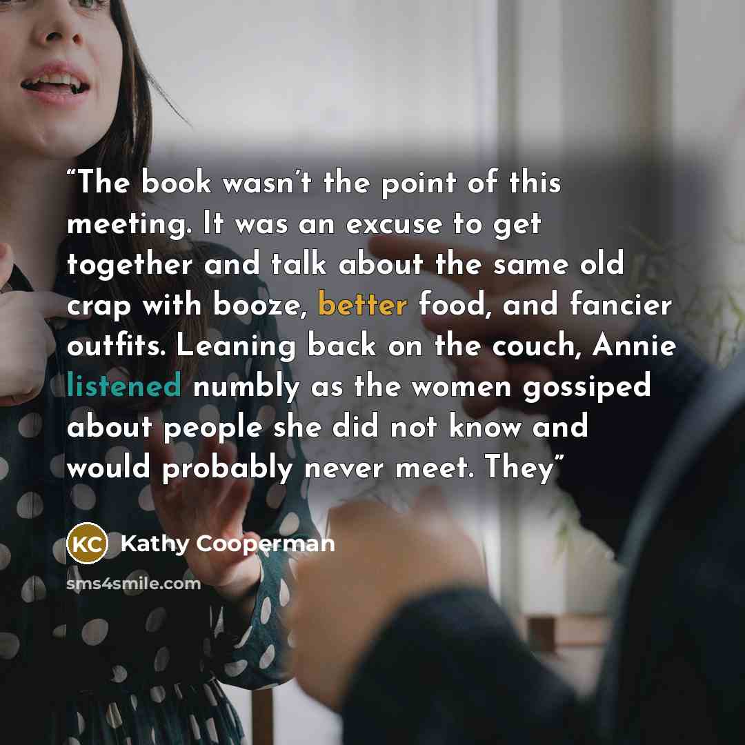 “The book wasn’t the point of this meeting. It was an excuse to get together and talk about the same old crap with booze, better food, and fancier outfits. Leaning back on the couch, Annie listened numbly as the women gossiped about people she did not know and would probably never meet. They” quote by Kathy Cooperman