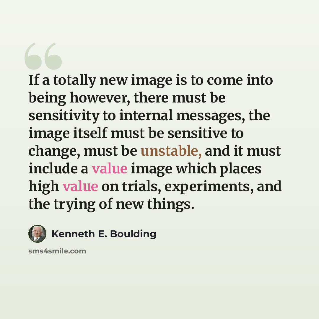 “If a totally new image is to come into being however, there must be sensitivity to internal messages, the image itself must be sensitive to change, must be unstable, and it must include a value image which places high value on trials, experiments, and the trying of new things.” quote by Kenneth E. Boulding