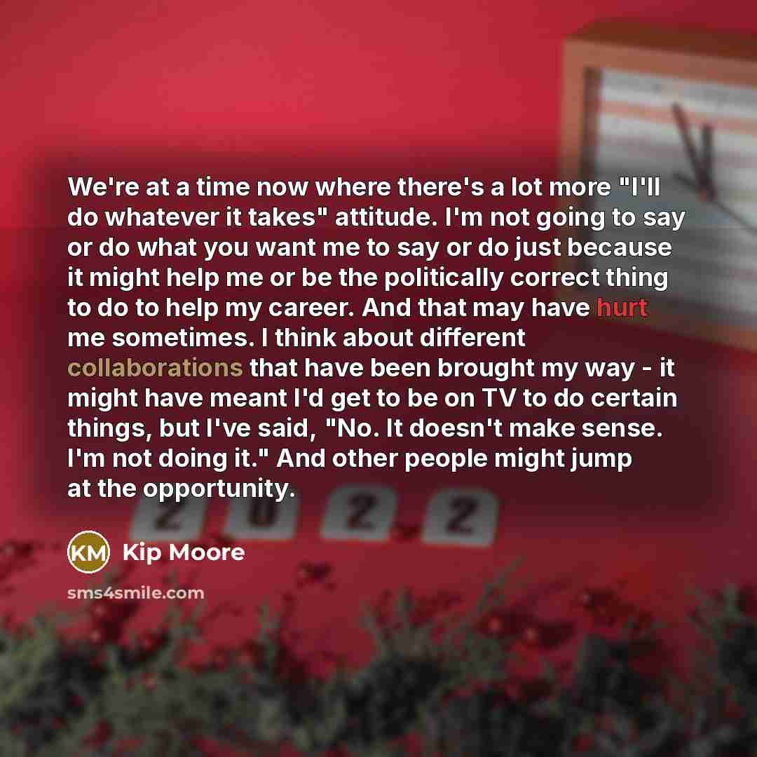 “We're at a time now where there's a lot more "I'll do whatever it takes" attitude. I'm not going to say or do what you want me to say or do just because it might help me or be the politically correct thing to do to help my career. And that may have hurt me sometimes. I think about different…” quote by Kip Moore