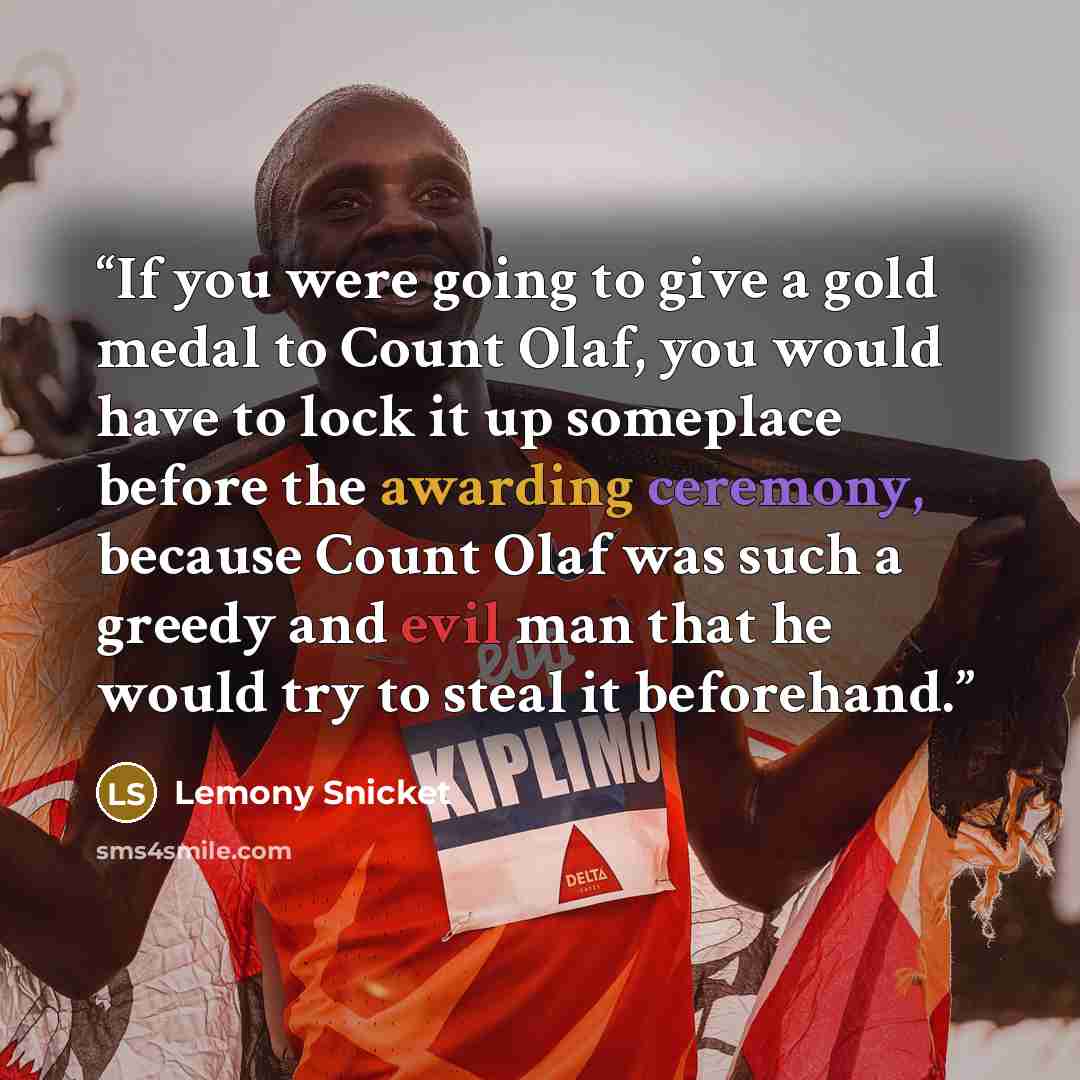 “If you were going to give a gold medal to Count Olaf, you would have to lock it up someplace before the awarding ceremony, because Count Olaf was such a greedy and evil man that he would try to steal it beforehand.” quote by Lemony Snicket