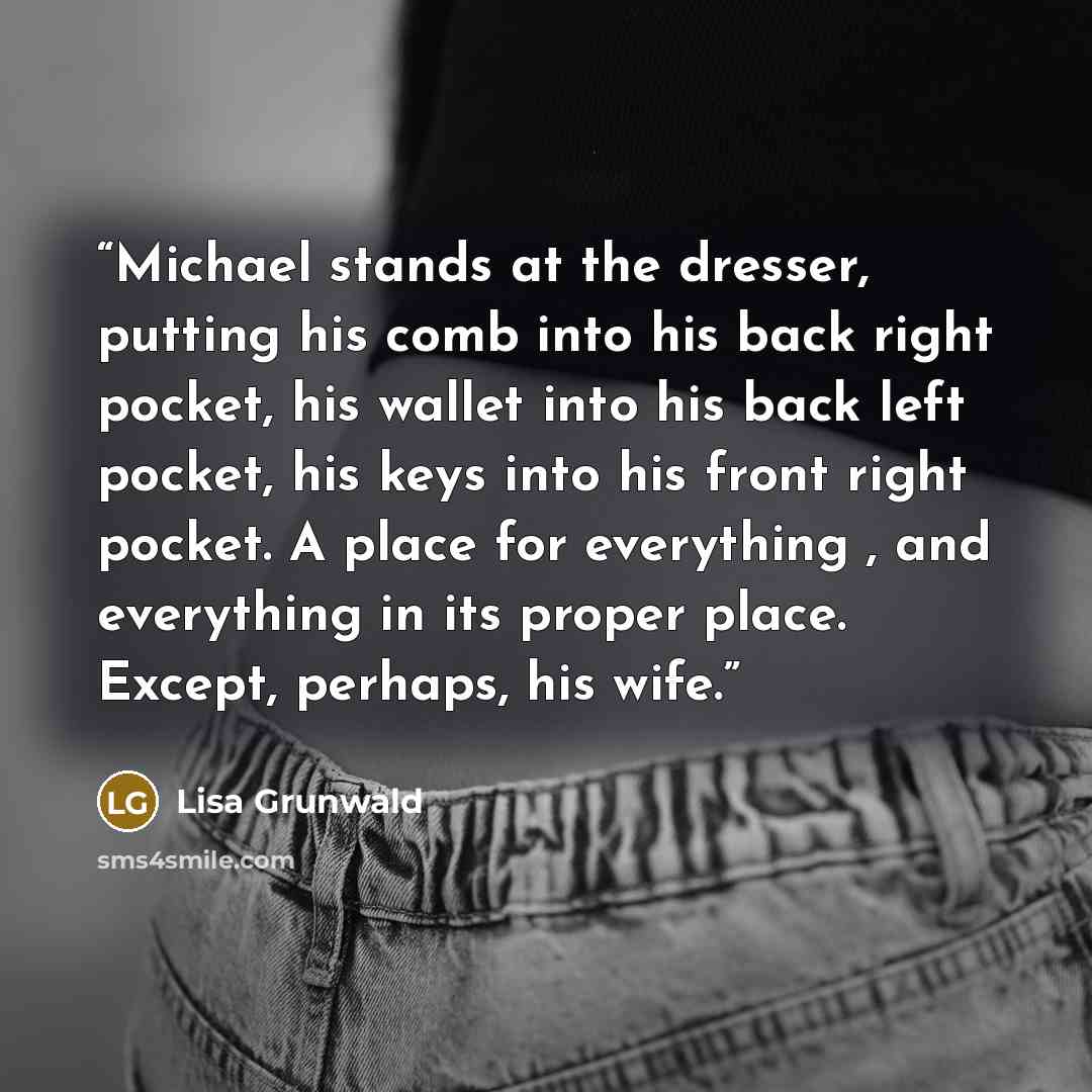 “Michael stands at the dresser, putting his comb into his back right pocket, his wallet into his back left pocket, his keys into his front right pocket. A place for everything , and everything in its proper place. Except, perhaps, his wife.” quote by Lisa Grunwald