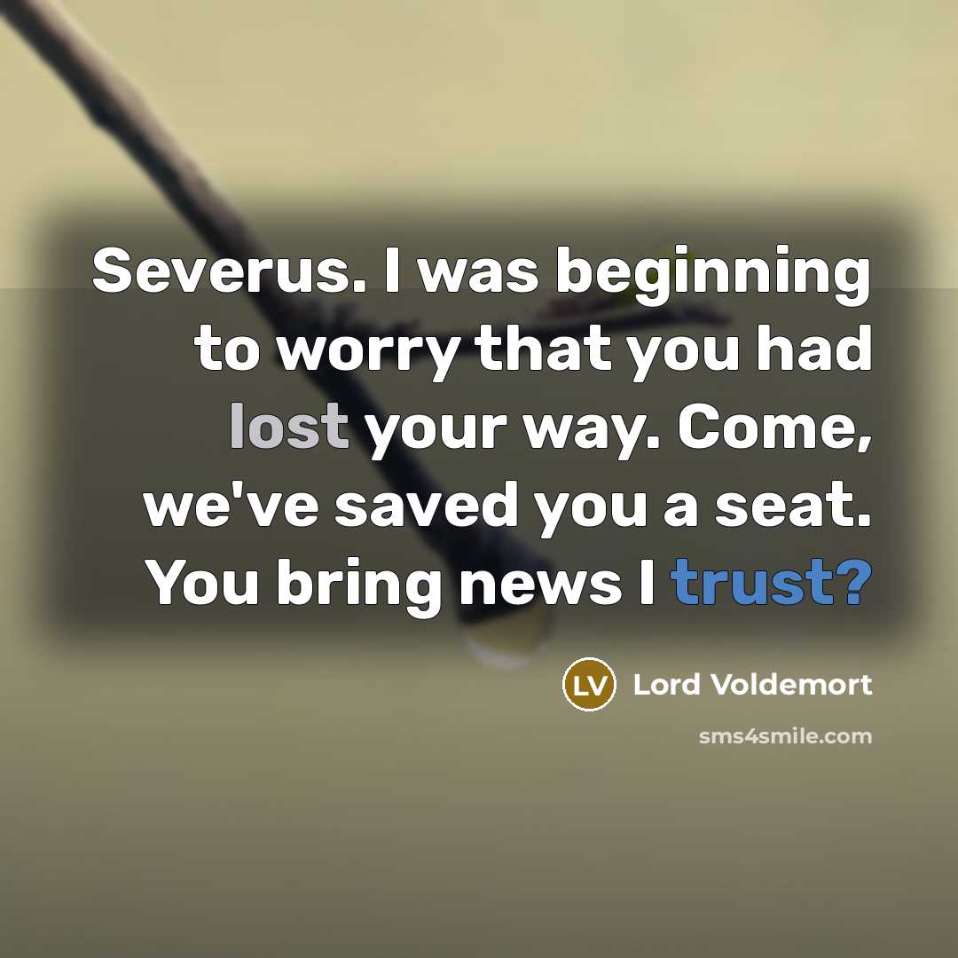 “Severus. I was beginning to worry that you had lost your way. Come, we've saved you a seat. You bring news I trust?” quote by Lord Voldemort