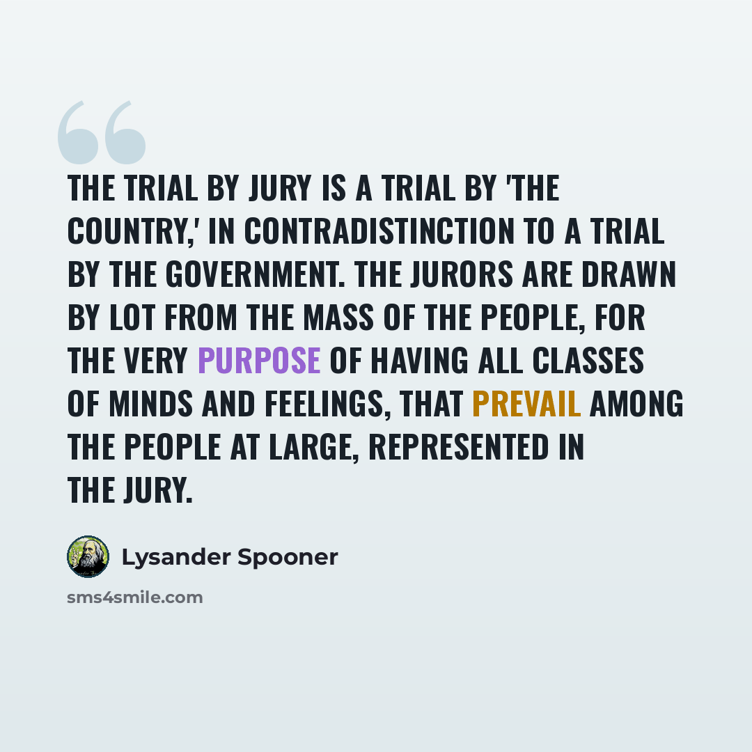“The trial by jury is a trial by 'the country,' in contradistinction to a trial by the government. The jurors are drawn by lot from the mass of the people, for the very purpose of having all classes of minds and feelings, that prevail among the people at large, represented in the jury.” quote by Lysander Spooner
