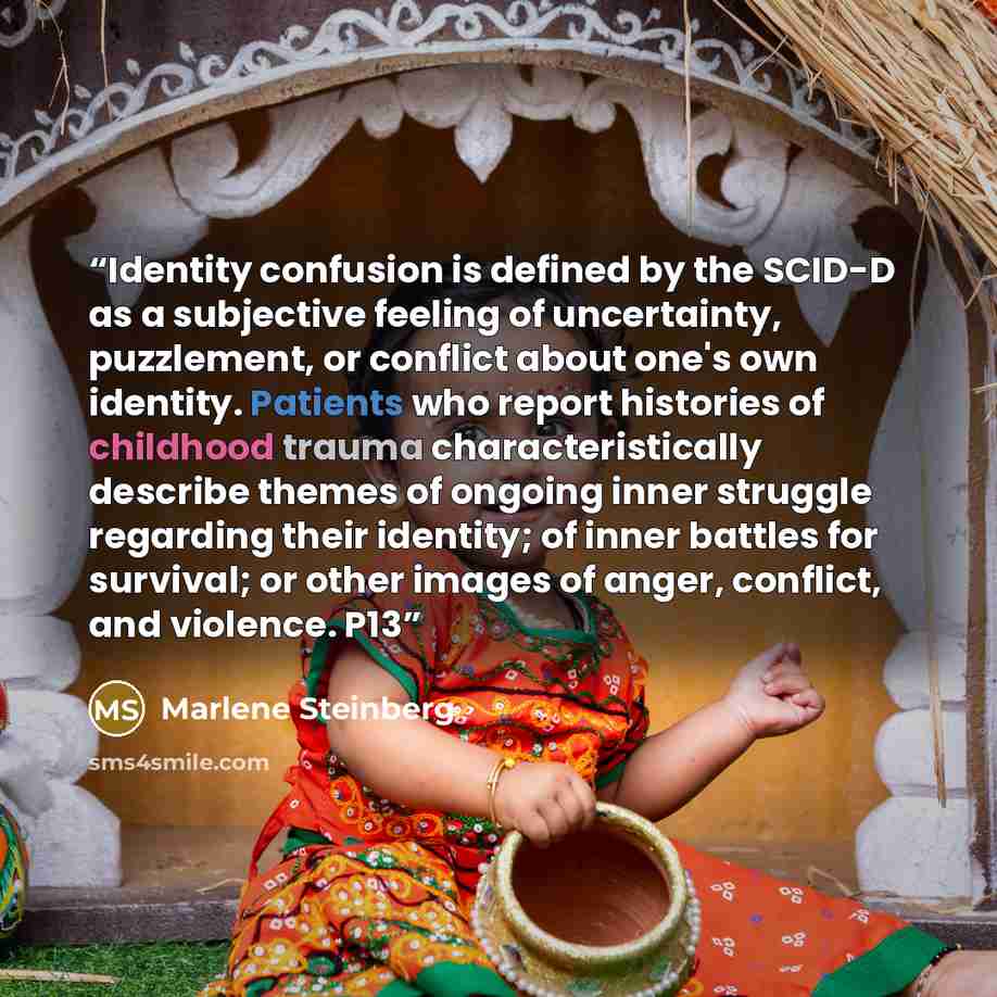 “Identity confusion is defined by the SCID-D as a subjective feeling of uncertainty, puzzlement, or conflict about one's own identity. Patients who report histories of childhood trauma characteristically describe themes of ongoing inner struggle regarding their identity; of inner battles for…” quote by Marlene Steinberg