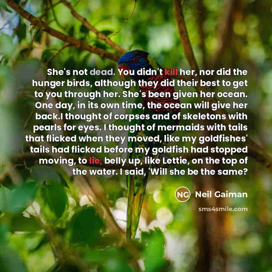 “She's not dead. You didn't kill her, nor did the hunger birds, although they did their best to get to you through her. She's been given her ocean. One day, in its own time, the ocean will give her back.I thought of corpses and of skeletons with pearls for eyes. I thought of mermaids with tails…” quote by Neil Gaiman