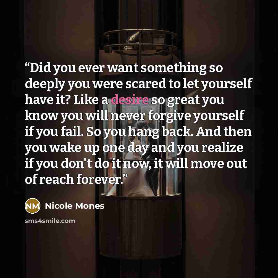 “Did you ever want something so deeply you were scared to let yourself have it? Like a desire so great you know you will never forgive yourself if you fail. So you hang back. And then you wake up one day and you realize if you don't do it now, it will move out of reach forever.” quote by Nicole Mones
