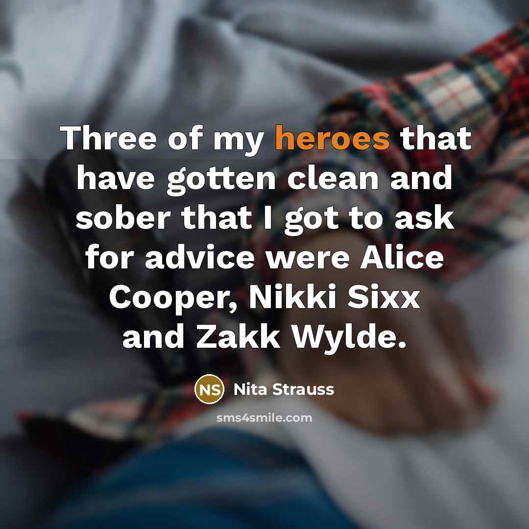 “Three of my heroes that have gotten clean and sober that I got to ask for advice were Alice Cooper, Nikki Sixx and Zakk Wylde.” quote by Nita Strauss