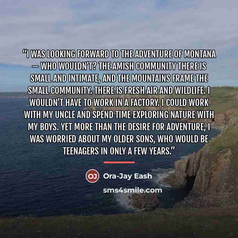 “I was looking forward to the adventure of Montana — who wouldn’t? The Amish community there is small and intimate, and the mountains frame the small community. There is fresh air and wildlife. I wouldn’t have to work in a factory. I could work with my uncle and spend time exploring nature with my…” quote by Ora-Jay Eash
