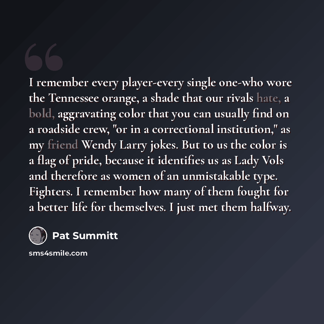 “I remember every player-every single one-who wore the Tennessee orange, a shade that our rivals hate, a bold, aggravating color that you can usually find on a roadside crew, "or in a correctional institution," as my friend Wendy Larry jokes. But to us the color is a flag of pride, because it…” quote by Pat Summitt