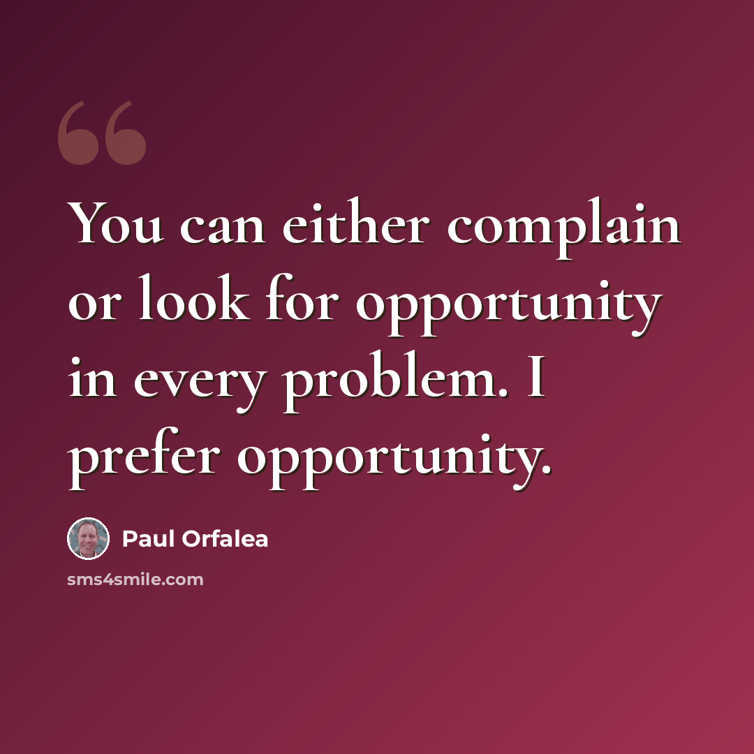 “You can either complain or look for opportunity in every problem. I prefer opportunity.” quote by Paul Orfalea