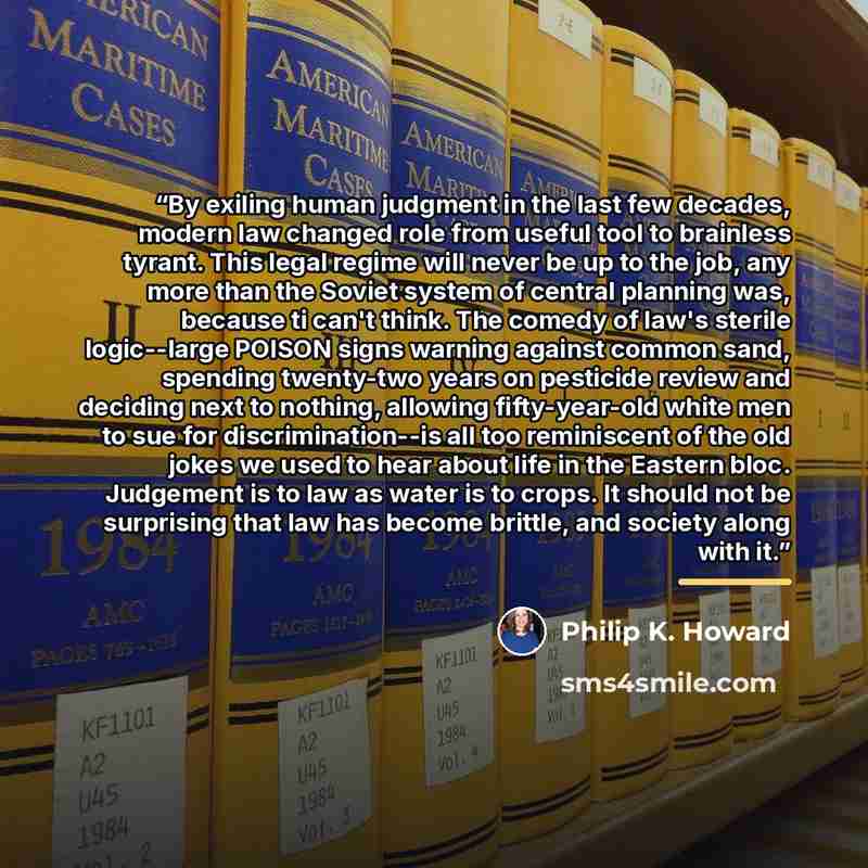 “By exiling human judgment in the last few decades, modern law changed role from useful tool to brainless tyrant. This legal regime will never be up to the job, any more than the Soviet system of central planning was, because ti can't think. The comedy of law's sterile logic--large POISON signs…” quote by Philip K. Howard