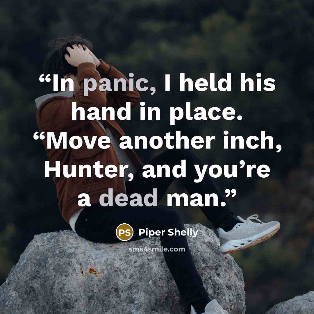 “In panic, I held his hand in place. “Move another inch, Hunter, and you’re a dead man.” quote by Piper Shelly