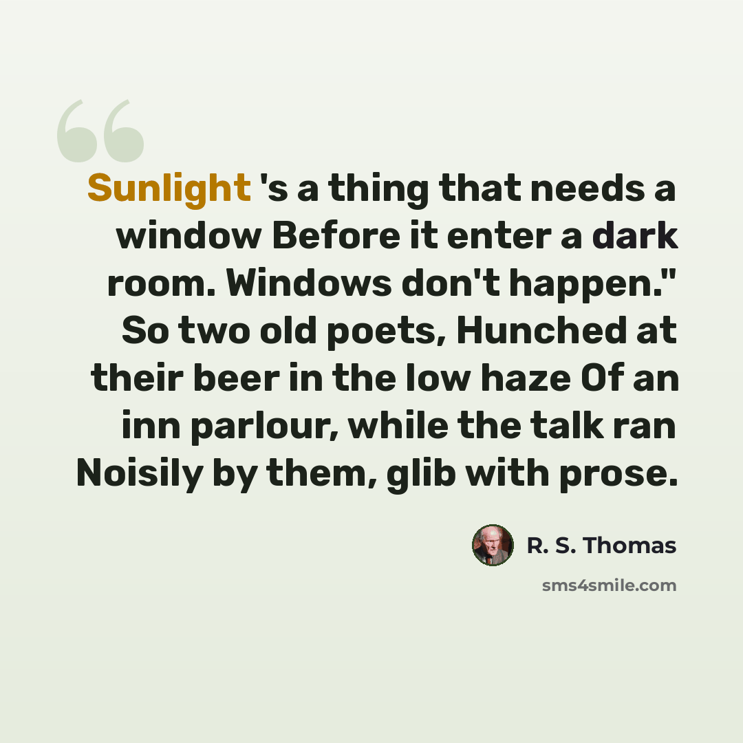 “Sunlight 's a thing that needs a window Before it enter a dark room. Windows don't happen." So two old poets, Hunched at their beer in the low haze Of an inn parlour, while the talk ran Noisily by them, glib with prose.” quote by R. S. Thomas