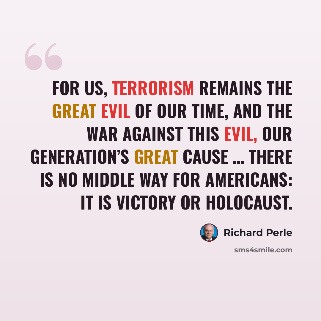 “For us, terrorism remains the great evil of our time, and the war against this evil, our generation’s great cause … There is no middle way for Americans: it is victory or holocaust.” quote by Richard Perle