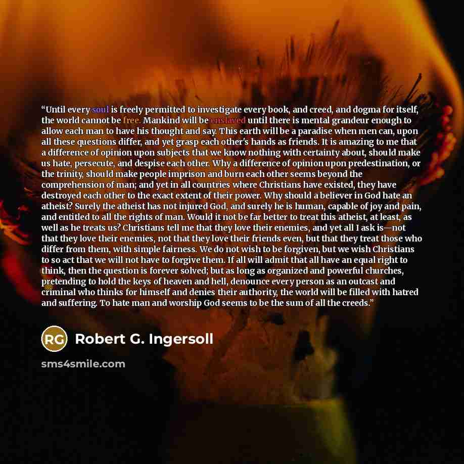 “Until every soul is freely permitted to investigate every book, and creed, and dogma for itself, the world cannot be free. Mankind will be enslaved until there is mental grandeur enough to allow each man to have his thought and say. This earth will be a paradise when men can, upon all these…” quote by Robert G. Ingersoll