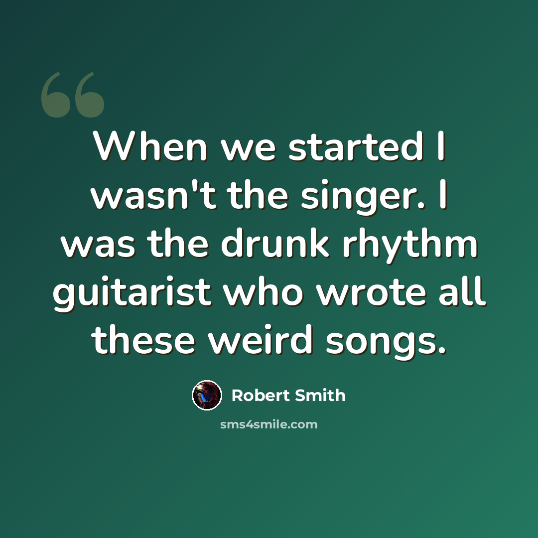 “When we started I wasn't the singer. I was the drunk rhythm guitarist who wrote all these weird songs.” quote by Robert Smith