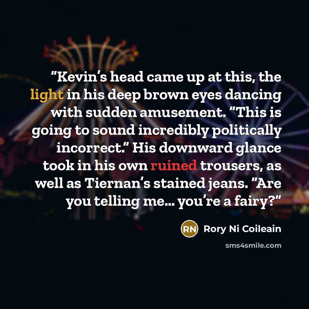 “Kevin’s head came up at this, the light in his deep brown eyes dancing with sudden amusement. “This is going to sound incredibly politically incorrect.” His downward glance took in his own ruined trousers, as well as Tiernan’s stained jeans. “Are you telling me… you’re a fairy?” quote by Rory Ni Coileain